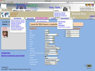 LifeManager
              LM http://www.lifemanager.be/
                       49%
                      50%           51%
                                    50%
                     38%              62%       6 2 3 42
                                                 6 23275 6
                                          Registered members                                                                                         FR   NL      EN
                                               1 2 7362 4
                                                  1 5 77
                                                       99                                 Home Profile Account                                Search MEMBER
                                        Connected members
                 Belgium              Select your city/town
                 Select your country Bousval                                                         Laurent                                  Search ACTIVITY
             Thursday, 15th                                                                          Manage your Contacts
             March 2012                                                                              Manage your account                                   DD007
             14: 34 : 40                                                                             Manage your private data                              admin
                                                                                                     Help center
                   My Agenda                 My Profile        Service + Match              Pictures             My contacts              +               Log out
              Add your personal activities                       My « Service Plus »
 Lucie’s Profilefavourite activities
           Add your (100%)                                                                         My Groups
              Manage your agenda                                                                   Alerts
 Statut: Public activities
             Suggest                              Lucie & YOU have a                        matching profile
                                                                                                   Messages                 of 97%
              See your suggestions
              See your common activties                                                                     Import mes contacts
 Profile        My album                        Profile 1                                                             Common activities:
              Consult your invitations
 Picture      Synchroniser agenda               Sex                                F
                                                                                                                       1        Tennis
                                                Age                               25                                   2        Musée
                                                Nationality:                      Belge                                3        Théâtre
                                                                                  Belgium                              4        Cinéma
                                                Country:
                                                City:                             Namur
                                                Langue                            Séparée
                                                Hobby:                            0
                                                Job                               Français/anglais
                                                Transport                        Sport/Lecture/Musique
                                                Profession                       Employé
                                                                                 Voiture
Contact her                                     Common favourites activities *
                                                                                  Belge
Ask her to become your friend                   Personality
                                                Smoke                             Belge
                                                Favourite food                     Occasionnellement
                                                Favourite musics                  Exotique
                                                Profile match                     Electro Jazz

7/06/2011
                                                                                                                                                      Démo Tour
Test MBTI? http://www.16-types.fr/test.html
 
