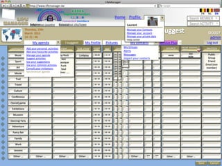 LifeManager
                  LM http://www.lifemanager.be
                          49%
                         50%           51%
                                       50%
                        38%              62%       6 2 3 42
                                                    6 23275 6
                                             Registered members                                                                                                         FR     NL   EN
                                                  1 2 7362 4
                                                     1 5 77
                                                          99                                 Home Profile Account                                           Search MEMBER
                                           Connected members
                    Belgium              Select your city/town
                    Select your country Bousval                                                         Laurent                                             Search ACTIVITY
               Thursday, 15th                                                                           Manage your Contacts
               March 2012                                                                               Manage your account                                                    DD007
                                                                                                        Manage your private data
               14: 31 : 46
                                                                                                        Help center
                                                                                                                                                                                admin
                      My agenda                  I suggest        My Profile       Pictures                 My contacts               Service Plus   +                       Log out
 CATEGORY Add your personal activities ITEM
                    TYPE                                 SUB_ITEM       START                 DATE
                                                                                                    My Groups
                                                                                                          LOCATION CITY CTRY              SOURCE     ONLINE BOOKING /         INVITEES
                                                                                   END                                                               OTHER
          Add your favourite activities                                                             Alerts
   Music  Manage Concert
                   your agenda
                   Concert              Pop Rock
                                             rock        Insert text
                                                          Coldplay       20:30
                                                                         00 : 00   00 : 00
                                                                                   22.:30    01 01 2010 Stade Roi
                                                                                                    Messages
                                                                                             05 02 2011              BXL BE                 www
                                                                                                                                                           OUI
                                                                                                                                                            YES                Public
                                                                                                                                                                               Public
                                                                                             02 02 2011 Baudouin                                           NON                 Group
          Suggest activities
                    Opéra                  Jazz                                                     Import your contacts
                                                                                             03 03 2012
   Sport  See your suggestions
                Francofolies            Classique
                                                                        00 : 00    00 : 00   04   04 2013                                                                      Friend
          See your common activties Funk                                                     05   05 2014                                                                    Email (non
                Autres: ……..                                                                 06   06
    Art   Consult your invitations
                                                                        00 : 00    00 : 00                                                                                    member)
                                           Soul                                              07   07
          Synchroniser agenda         Autres: …..                                            08   08
   Movie                                                                00 : 00    00 : 00   09   09
                                                                                             10   10
     Trail                                                              00 : 00    00 : 00


    Travel                                                              00 : 00    00 : 00


   Culture                                                              00 : 00    00 : 00


 Conférence                                                             00 : 00    00 : 00


(Social) game                                                           00 : 00    00 : 00


 Exhibitions                                                            00 : 00    00 : 00


  Museem                                                                00 : 00    00 : 00


(Dancing) Party                                                         00 : 00    00 : 00


 Adventure                                                              00 : 00    00 : 00


  Fancy fair                                                            00 : 00    00 : 00


    Family                                                              00 : 00    00 : 00


    Work                                                                 00 : 00   00 : 00


   Lessons                                                               00 : 00   00 : 00

                                                                                                                        Othe   Othe
  Other: …               Other: …         Other: …           Other: …    00 : 00   00 : 00                  Other: …    r: …   r: …       Other: …       Other: …

                                                                                                                                                                    Save        Cancel
 
