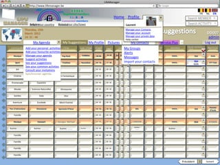 LifeManager
                     LM http://www.lifemanager.be
                              49%
                             50%           51%
                                           50%
                            38%              62%       6 2 3 42
                                                        6 23275 6
                                                 Registered members                                                                                                                FR    NL     EN
                                                      1 2 7362 4
                                                         1 5 77
                                                              99                                       Home Profile Account                                            Search MEMBER
                                               Connected members
                        Belgium              Select your city/town
                        Select your country Bousval                                                                Laurent                                             Search ACTIVITY
                 Thursday, 15th                                                                                    Manage your Contacts
                 March 2012                                                                                        Manage your account                                                    DD007
                                                                                                                   Manage your private data
                 14: 31 : 46
                                                                                                                   Help center
                                                                                                                                                                                           admin
                           My Agenda                  My Suggestions My Profile               Pictures                  My contacts             Service Plus    +                        Log out
                                                                                                                                                                      ONLINE BOOKING /
 CATEGORY Add your personal activities
                    TYPE                               ITEM         SUB_ITEM      START      END             DATEMy Groups
                                                                                                                     LOCATION        CITY     CTRY     SOURCE         OTHER               INVITEES
                     Add your favourite activities                                                                Alerts
    Musique          Manage your agenda
                               Concert                Pop Rock
                                                                      Insérez
                                                                     Coldplay     20:30
                                                                                  00 : 00    22.:30
                                                                                             00 : 00    05    02 2011    Werchter                      WWW…                  OUI              Amis
                     Suggest activities
                                                                      texte…
                                                                                                                  Messages
      Sport          See your suggestions
                                Sport                 Triathlon     Neuchâtel     09 : 30    17 : 00              Import your contacts
                                                                                                                        Neuchâtel                      WWW…
                                                                                                                                                                             OUI
                                                                                                                                                                        ONLINE BOOKING
                                                                                                                                                                             OUI
                                                                                                                                                                         SITE: YES/NO
                                                                                                                                                                                           STT Club
                                                                                                                                                                             NON
                     See your common activties
       Art                    Sculpture
                     Consult your invitations                                     00 : 00    00 : 00

                     Synchroniser agenda
    Cinéma                     Festival         Film Fantastique                  00 : 00    00 : 00


  Promenade                    Equestre                                           00 : 00    00 : 00


     Musée                Sciences Naturelles        Dinosaures                   00 : 00    00 : 00


    Soirées                      Gala                   Dior                      00 : 00    00 : 00


   Aventure                    Escalade          Mont Everest                     00 : 00    00 : 00

                                                                                                                                                                                           Parents
Parc d’attractions            Disneyland        Spectacle D’hiver                 00 : 00    00 : 00                       BXL                         WWW…                  OUI
                                                                                                                                                                                           d’école

    Famille                                                                       00 : 00    00 : 00

                                                                                                        2     1    2
                                                                                                                   0
    Musique                    Concert          Georges Michael                   00 : 00    00 : 00    8     0    1
                                                                                                                   2     LONDON                        WWW…                 OUI            ATOMIX

                                                                                                                          Autres:
Autres: ………….               Autres: ………….        Autres: ………        Autres: ………   00 : 00    00 : 00                       ………                       Autres: ………

    Famille                                                                       00 : 00    00 : 00


    Famille                                                                       00 : 00    00 : 00


    Famille                                                                       00 : 00    00 : 00


    Famille                                                                       00 : 00    00 : 00


                                                                                                                                                                   Précédent       1     Suivant
 