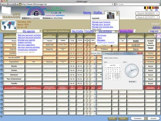 LifeManager
                 LM http://www.lifemanager.be
                          49%
                         50%            51%
                                        50%
                        38%               62%       6 2 3 42
                                                     6 23275 6
                                              Registered members                                                                                                            FR      NL      EN
                                                   1 2 7362 4
                                                      1 5 77
                                                           99                                       Home Profile Account                                            Search MEMBER
                                            Connected members
                     Belgium              Select your city/town
                     Select your country Bousval                                                              Laurent                                               Search ACTIVITY
               Thursday, 15th                                                                                 Manage your Contacts
               March 2012                                                                                     Manage your account                                                    DD007
               14: 31 : 46                                                                                    Manage your private data                                                admin
                                                                                                              Help center
                      My agenda              My received invitations             My Profile Pictures                  My contacts               Service Plus    +                   Log out
   CATEGORY  Add your personal activities
                               TYPE             ITEM          SUB ITEM         START      END            DATE        My Groups
                                                                                                                      Public /Private  CTRY     Source     Suggested by          Status
             Add your favourite activities                                                                           Alerts
     Musique Manage your agendaConcert          Pop Rock         Coldplay
                                                              Insérez texte…   00 : 00
                                                                               20:30      22.:30
                                                                                          00 : 00   05   02   2011   Messages
                                                                                                                           Publique      IT      ww            André             Accepté
             Suggest activities                                                                                      Import your contacts                                         Rejeté
     Sport See your suggestionsBike
                           Run &              BINOTAN         Saison 2012      00 : 00    00 : 00   22   01   2012         Privé                            CLUB STT            Tentative
                                                                                                                                                                                Tentative        x
             See your common activties                          Surréalisme
                                                                                                                                                                                 Rappel
   Exposition                   Art
             Consult your invitations         Magritte             Belge       00 : 00    00 : 00                        Publique                              Pierre            Accepté
             Synchroniser agenda
   Conférence             Sites sociaux                                        00 : 00    00 : 00             janvier 2012Publique                             Lucie             Décliné

 Jeu de société                                                                00 : 00    00 : 00                        Publique         NL                                    Accepté
                                                               Danielle Expo
   Expositions                  Art            Peinture           2012         00 : 00    00 : 00                          Privé                             Danielle           Tentative        x

     Musée                                                                     00 : 00    00 : 00                                                                                Aucun

     Soirées                                                                   00 : 00    00 : 00                          Privé                                                 Aucun

    Aventure                                                                   00 : 00    00 : 00                        Publique 1                                              Aucun

Parc d’attractions                                                             00 : 00    00 : 00                          Privé     8                                           Aucun
                                                                                                                                                         09:00:00
     Famille                                                                   00 : 00    00 : 00                          Privé                                                 Aucun
                                             Roland Garros:    Ivanovic /       15 :       -- :
     SPORT                   Tournoi              1/4           R. Nadal
                                                                                                    18 12 2012           Publique          FR   www          Guillaume          Accepté          x
                                                                                00          --




                                                                                                                                     Annuler    Sauver          Précédent   1       Suivant
 