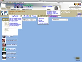LifeManager
                 LM http://www.lifemanager.be
                          49%
                         50%           51%
                                       50%
                        38%              62%       6 2 3 42
                                                    6 23275 6
                                             Registered members                                                              FR    NL   EN
                                                  1 2 7362 4
                                                     1 5 77
                                                          99                   Home Profile Account                   Search MEMBER
                                           Connected members
                    Belgium              Select your city/town
                    Select your country Bousval                                        Laurent                        Search ACTIVITY
             Thursday, 15th March 2012                                                 Manage your Contacts
                                                                                       Manage your account                         DD007
             14: 31 : 46                                                               Manage your private data
                                                                                       Help center
                                                                                                                                   admin
                      My Agenda                 My Profile   Pictures    My contacts         Service Plus         +               Log out
                 Add your personal activities                           My Groups
  Tous mes Add your favourite activities
            contacts
  All my contacts                               + Create a group        Alerts                      Search contacts
             Manage your agenda
✓ All my contacts activities
             Suggest                                                    Messages
  All my groupesyour suggestions
             See                                                        Importer contacts
  InteractionSee your common activties
              récentes
  Récent updates your invitations
             Consult
             Synchroniser agenda
   By country
   By city
   By interest
   ….




                                                                                                                               Démo Tour
 