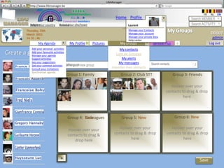LifeManager
       LM http://www.lifemanager.be
               49%
              50%           51%
                            50%
             38%              62%       6 2 3 42
                                         6 23275 6
                                  Registered members                                                                                     FR    NL   EN
                                       1 2 7362 4
                                          1 5 77
                                               99                         Home Profile Account                                  Search MEMBER
                                Connected members
         Belgium              Select your city/town
         Select your country Bousval                                              Laurent                                       Search ACTIVITY
       Thursday, 15th                                                             Manage your Contacts
       March 2012                                                                 Manage your account                                          DD007
       14: 31 : 46                                                                Manage your private data                                     admin
                                                                                  Help center
               My Agenda               My Profile        Pictures            My Groups               Service Plus      +                      Log out
           Add your personal activities                                     My contacts
Create a group
           Add your favourite activities
           Manage your agenda                                            Liste de Groupes
           Suggest activities                                                My alerts
           See your suggestions                                            My messages
                                         Colleagues
           See your common activties Name your new    group                                         Search contacts
           Consult your invitations                                    Importer mes contacts
           Synchroniser agenda
                                      Group 1: Family                         Group 2: Club STT                       Group 3: Friends
                                                                                       Club
                                                                                                                   Hoover over your
                                                                                                                contacts to drag & drop
                                                                                                                          here



                                      Group 4: New
                                               Colleagues                     Group 5: New                             Group 6: New

                                      Hoover over your                      Hoover over your                       Hoover over your
                                      contacts to drag &                 contacts to drag & drop                contacts to drag & drop
                                          drop here                                here                                   here



                                +                                                                                                     Save
 