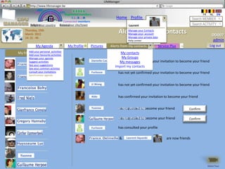 LifeManager
      LM http://www.lifemanager.be
               49%
              50%            51%
                             50%
             38%               62%       6 2 3 42
                                          6 23275 6
                                   Registered members                                                                                     FR    NL    EN
                                        1 2 7362 4
                                           1 5 77
                                                99                         Home Profile Account                                     Search MEMBER
                                 Connected members
          Belgium              Select your city/town
          Select your country Bousval                                              Laurent                                          Search ACTIVITY
     Thursday, 15th
     March 2012                                                              Alerts from my contacts
                                                                                Manage your Contacts
                                                                                Manage your account
                                                                                                                                                  DD007
     14: 31 : 46                                                                  Manage your private data
                                                                                  Help center Plus
                                                                                    Service             +                                         admin
              My Agenda                My Profile   Pictures           Alerts from my contacts               Service Plus   +                   Log out
My friendsyour personal activities
       Add
       Add your favourite
                          activities
                                                                            My contacts
         Manage your agenda                                                  My Groups
         Suggest activities                             Danielle Casassa   has not yet confirmed your invitation to become your friend
                                                                            My messages
         See your suggestions
         See your common activties
                                                                         Import my contacts
         Consult your invitations                       Furlooze            has not yet confirmed your invitation to become your friend
         Synchroniser agenda


                                                        JJ Wong             has not yet confirmed your invitation to become your friend


                                                        Aldo                has confirmed your invitation to become your friend

                                                        Yvonne              is now your friend
                                                                            has requested to become your friend                 Confirm

                                                                             is now your friend
                                                                             has requested to become your friend                Confirm

                                                        Furlooze            has consulted your profile

                                                                             &   Laurent Aquesbi                  are now friends



 Yvonne

                                                                                                                                               Démo Tour
 