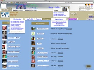 LifeManager
      LM http://www.lifemanager.be
               49%
              50%            51%
                             50%
             38%               62%       6 2 3 42
                                          6 23275 6
                                   Registered members                                                                                   FR    NL     EN
                                        1 2 7362 4
                                           1 5 77
                                                99                         Home Profile Account                                  Search MEMBER
                                 Connected members
          Belgium              Select your city/town
          Select your country Bousval                                               Laurent                                      Search ACTIVITY
     Thursday, 15th
     March 2012                                                                                My messages
                                                                                   Manage your Contacts
                                                                                   Manage your account
                                                                                                                                             DD007
     14: 31 : 46                                                                   Manage your private data
                                                                                   Help center                                                admin
           My Agenda               My Profile    Pictures          Messages           My contacts             Service Plus   +               Log out
    Add your personal activities
                                                                                  Alerts from my contacts
My Friends favourite activities
    Add your
                                                 My messages                             My Groups
    Manage your agenda
    Suggest activities                                                              Import my contacts
    See your suggestions
    See your common activties
    Consult your invitations
                                                        Danielle Casassa      did not yet reply to your message
    Synchronize your agenda

                                                        Furlooze              did not yet reply to your message


                                                    JJ Wong                   sent you a message


                                                    Aldo                      replied to your message


                                                        Yvonne                did not yet reply to message

                                                                              sent you a message

                                                                              sent you a message

                                                                              sent you a message


                                                                              sent you a message
                                                                                                                                         Démo Tour
 