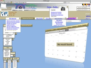 LifeManager
                 LM http://www.lifemanager.be
                          49%
                         50%            51%
                                        50%
                        38%               62%       6 2 3 42
                                                     6 23275 6
                                              Registered members                                                                               FR   NL    EN
                                                   1 2 7362 4
                                                      1 5 77
                                                           99                    Home Profile Account                                   Search MEMBER
                                            Connected members
                     Belgium              Select your city/town
                     Select your country Bousval                                          Laurent                                       Search ACTIVITY
              Thursday, 15th                                                              Manage your Contacts
              March 2012                                                                  Manage your account
                                                                                          Manage your private data
                                                                                                                                                    DD007
              14: 31 : 46
                                                                                               Service Plus
                                                                                          Help center                +                               admin
              My Agenda               Advanced Search         My Profile       Pictures          My contacts             Service Plus   +           Log out
    Add your personal activities                                                                   My Alerts    Search contacts
    Add your favourite activities                                                                My Messages
    Manage your agenda                                                                            My Groups
    Suggest activities               Advanced Search
    Rubrique                                                                                   Import my contacts
    See your suggestions
   Musique common activties
    See your
   Famille
 Conférences invitations
    Consult your
 Evénement agenda
    Synchroniser
  Sous - Rubrique
   Famille
 Autres: ……..
  Parc d’attraction
     Concert
         Opéra
      Francofolies
      Catégorie
      Autres: ……..

        Walibi
   Pop rock
      Jazz
   Classique
 Sous-Cat.
      Funk
      Soul
  Autres: …..
Insérez texte…                                                                                        No result found
       Pays

 Belgique
 Belgique
  France
Angleterre
         Ville
Etats-Unis
 Australie
 Autres: ..

Jour       Mois         Année

 04
01         MAY
           JAN          2013
                       2010
02         FEV         2011
03         MAR         2012
04         APR
           MAY
                       2013
05
           JUN         2014
06
           JUL
 