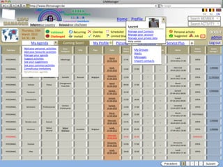 LifeManager
               LM http://www.lifemanager.be
                             49%
                            50%       51%
                                      50%
                           38%          62%       6 2 3 42
                                                   6 23275 6
                                            Registered members                                                                                                                           FR     NL      EN
                                                 1 2 7362 4
                                                    1 5 77
                                                         99                                                                                                               Search MEMBER
                                          Connected members
                                                                                                    Home Profile Account
                   Belgium              Select your city/town
                   Select your country Bousval                                                                                                                            Search ACTIVITY
                                                                                                               Laurent
            Thursday, 15th                                                                    Scheduled Manage your Contacts
            March 2012
                                          Validated              Recurring     Overlap                               Common activity
                                                                                                            Manage your account
                                                                                                                                                           Personal activity                    DD007
            14: 31 : 46                   Challenged             Invited       Public         Limited Sharing        Private    Booked
                                                                                                            Manage your private data
                                                                                                                                                           Suggested        Job          ?       admin
                                                                                                            Help center
                    My Agenda                        Coming Soon!              My Profile           Pictures              My contacts               Service Plus          +                     Log out
             Add your personal activities            Sous-                                              Heure      Heure
                                                                                                                   My Groups                                                   Statut            Statut
Rubrique     Sous-Rubrique      Catégorie                           Ville      Pays          Date                         Source        Validité            Alerte
             Add your favourite activities         Catégorie                                            Début       Fin                                                       Activité          Partage *
                                                                                                                   Alerts
             Manage your agenda
             Suggest activities Dentiste                                                     Mardi                 Messages                                 Lundi
PERSONNEL     Consultation                        Détartrage                                            17:45      21:00     _             _                                   OPEN
             See your suggestions                                                          20-03-2012              Import contacts                     19-03-2012 17:00

             See your common activties
             Consult your invitations                                                        Jeudi,                                                        Mercredi                              1 FRIEND
PERSONNEL    Divertissement      Cinéma
                                                                                           29-03-2012
                                                                                                        14:00      17:00       _           _           29-03-2012 19:00
                                                                                                                                                                               OPEN
             Synchroniser agenda
                                                                                            Dimanche                           _                            Jeudi
PERSONNEL        Fête              Anniversaire    Danielle        Bousval    Belgique                  12:00                                                                  OPEN             11 FRIENDS
                                                                                           01-04-2012                                                  29-03-2012 13:00

                                                  Changement                                 Mardi                                                          Mardi
PERSONNEL       Voiture               Pneus
                                                   hiver/été                               03-04-2012
                                                                                                        09:00      17:00       _           _           03-04-2012 14:00
                                                                                                                                                                               OPEN

                                                                                            Samedi,                                                         Samedi                              5 FRIENDS
PERSONNEL      Vacances
                                                                                           07-04-2012
                                                                                                        10:30       -:-        _           _           07-04-2012 08:00
                                                                                                                                                                               OPEN

                                                                                            Samedi,                                                         Samedi
PERSONNEL     Consultation
                                                                                           07-04-2012
                                                                                                        15:00      18:00       _           _           07-04-2012 09:00
                                                                                                                                                                               OPEN

                                                    Gestion                                 Samedi,                                                        Vendredi
PERSONNEL      Séminaire       Professionnel
                                                  d’entreprise                             14-04-2012
                                                                                                        14:00      17:00       _           _           13-04-2012 18:00
                                                                                                                                                                               OPEN

                                                                                             Mardi,                                                         Mardi
PERSONNEL
                                                                                           17-04-2012
                                                                                                        09:00      12:00       _           _           17-04-2012 07:00
                                                                                                                                                                           POSTPONED

                                                                                            Mercredi,                                                      Mercredi                              1 FRIEND
PERSONNEL     Rendez-vous            Avocat
                                                                                           18-04-2012
                                                                                                        13:15      16:45       _           _           18-04-2012 12:00
                                                                                                                                                                               OPEN

                                     Séjour         Séjour                                   Lundi,                                                         Lundi
PERSONNEL      Vacances
                                     wk-end        Wellness
                                                                  Limelette   Belgique
                                                                                           27-04-2012
                                                                                                        20:30      03:00       _           _           27-04-2012 18:00
                                                                                                                                                                               OPEN              1 FRIEND

                                                                                            Mercredi,
PERSONNEL
                                                                                           29-04-2012
                                                                                                        19:30      22:30       _           _                   _           CANCELED

                                                                                           Dimanche,                                                      Dimanche
PERSONNEL       Festival
                                                                                           29-04-2012
                                                                                                        10:00      17:00       _           _           29-04-2012 09:00
                                                                                                                                                                               OPEN

                                                                                             Lundi,                                                         Lundi
PERSONNEL        Fête
                                                                                           30-04-2012
                                                                                                        18:00      19:30       _           _           30-04-2012 17:30
                                                                                                                                                                               OPEN




                                                                                                                                                   Précédent         1 2 3 4 5                Suivant
 