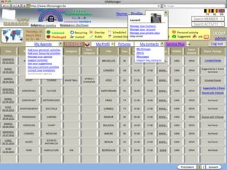 LifeManager
                  LM http://www.lifemanager.be
                            49%
                           50%          51%
                                        50%
                          38%             62%       6 2 3 42
                                                     6 23275 6
                                              Registered members                             Home Profile             Account                                          FR      NL      EN
                                                   1 2 7362 4
                                                      1 5 77
                                                           99                                                                                             Search MEMBER
                                            Connected members                                           Laurent
                     Belgium              Select your city/town
                     Select your country Bousval                                                        Manage your Contacts                              Search ACTIVITY
                                                                                                        Manage your account
                 Thursday, 15                              Recurring     Overlap           Scheduled Manage your private data
                                                                                                                 Common activity             Personal activity
                 March 2012
                                       Validated                                                                                                                               DD007
                                       Challenged          Invited       Public            Limited Sharing centerPrivate
                                                                                                        Help                  Booked         Suggested        Job      ?
                 14: 31 : 46                                                                                                                                                    admin
                          My Agenda                                          My Profil         Pictures           My contacts        Service Plus    +                        Log out
                  Add your personal activities                     Sous-                                  Heure Groups
                                                                                                            My     Heure                              Statut
  Date         Rubrique        Sous-Rubrique      Catégorie                        Ville         Pays                           Source   Validité                    Statut Partage
                  Add your favourite activities                  Catégorie                                  Alerts Fin
                                                                                                          Début                                      Activité
                  Manage your agenda                                                                        Messages
DIMANCHE
               MUSIQUE activities
                  Suggest         CONCERT                                        BRUXELLES        BE        Import my contacts
                                                                                                          19:00    21:00    WWW…          100%        OPEN            1 invited friends
28-10-2012        See your suggestions
                  See your common activties
  MARDI,                                                                                                                                                         Suggested by 1 friend
                  Consult your invitations
                SPORT              MATCH                                         LONDRES          GB      14:00       17:00     WWW…      100%        OPEN
14-04-2012                                                                                                                                                            No friend
                  Synchroniser agenda
 SAMEDI,                                                          SPIROU /
18-04-2012
                 SPORT             TOURNOI        BASKETBALL
                                                                 CHARLEROI
                                                                                   LIÈGE          BE      17:00       18:45     WWW…      100%        OPEN            3 invited friends


                                                                                                                                                                    Suggested by 1 friend
MERCREDI,
22-09-2012
              CONFÉRENCE           CULTURE                                      AMSTERDAM         NL      18:00       19:00     WWW…      100%        OPEN
                                                                                                                                                                 Shared with 3 friends

  MARDI,
22-04-2012
              CONFÉRENCE        MÉTÉOROLOGIE                                       PARIS          FR      15:00       18:00     WWW…      100%        OPEN                 No friend

  JEUDI,
09-04-2012
             DIVERTISSEMENT        SPECTACLE                                      CANNES          FR      14:00       17:00     WWW…      100%        OPEN                 No friend

 SAMEDI,
18-04-2012
              PROMENADE            JUMPING                                        NAMUR           BE      09:00       12:00     WWW…      100%        OPEN       Shared with 1 friends

 SAMEDI,
18-04-2012
               CONCOURS             CHANT                                        BOUSVAL          BE      10:00       17:00     WWW…      100%        OPEN                 No friend

MERCREDI,
13-07-2012
                CONGRÈS            MÉDECINE                                       WAVRE           BE      14:00       17:00     WWW…      100%        OPEN                 No friend

  LUNDI,                           SCIENCES
05-01-2014
                 MUSÉE
                                  NATURELLES
                                                                                  BERLIN          DE      14:00       17:00     WWW…      100%        OPEN                 No friend

  JEUDI
13-05-2013
                 FOIRE            AGRICULTURE        VIN                         BORDEAUX         ES      14:00       17:00     WWW       100%        OPEN                 No friend




                                                                                                                                                 Précédent      1 2        Suivant
 