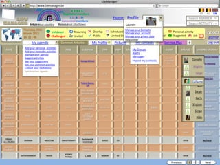 LifeManager
                  LM http://www.lifemanager.be
                             49%
                            50%         51%
                                        50%
                           38%            62%       6 2 3 42
                                                     6 23275 6
                                              Registered members                                                                                                                  FR       NL      EN
                                                   1 2 7362 4
                                                      1 5 77
                                                           99                                        Home Profile Account                                              Search MEMBER
                                            Connected members
                     Belgium              Select your city/town
                     Select your country Bousval                                                               Laurent                                                 Search ACTIVITY
                Thursday, 15th                                                                                 Manage your Contacts
                                         Validated             Recurring           Overlap          Scheduled Manage yourCommon activity                Personal activity
                March 2012                                                                                                 account                                                         DD007
                14: 31 : 46              Challenged            Invited             Public                      Manage yourPrivate data Booked
                                                                                                    Limited Sharing        private                      Suggested        Job       ?       admin
                                                                                                               Help center
                          My Agenda              Common Activities               My Profile           Pictures           My contacts         Service Plus              +                   Log out
                 Add your personal activities
  DATE         CATEGORY              TYPE             ITEM           SUB ITEM             CITY         CTRY      START Groups
                                                                                                                     My END       Source        ALERT         STATUS           SHARING STATUS*
                 Add your favourite activities
                 Manage your agenda
                                                                                                                      Alerts
                 Suggest activities                                                                                   Messages                 Samedi
 SUNDAY
                 MUSIC              CONCERT            POP          George Michael      LONDON          GB       19:00Import my contacts
                                                                                                                             21:00  www…     27-10-2002        CLOSED      Danielle
28-10-2012       See your suggestions
                                                                                                                                                9:30
                 See your common activties
                                                                                                                                                                          Little Bro
                 Consult your invitations
 TUESDAY,        Synchroniser agenda                               Finale Standard/                                                                           OCCURS IN   Christine with 5 friends
                                                                                                                                                                                Shared
                  SPORT             GAME            SOCCER                                LIÈGE         BE
14-04-2012                                                            Anderlecht                                                                               14 DAYS            2 invited friends
                                                                                                                                                                             Judith
SATURDAY,                                                           Roland Garros:
                  SPORT          CHAMPIONSHIP         TENNIS                              PARIS         FR                                                      OPEN
18-04-2012                                                               1/4                                                                                                    Eric with 2 friends
                                                                                                                                                                                Shared

WEDNESDAY,                                                          Yeux - Nouvelle
 22-09-2012
               CONFERENCE          MEDECINE        SURGERY
                                                                    technique laser
                                                                                          LYON          FR                                                   POSTPONED       Sarah with 1 friend
                                                                                                                                                                                Shared


 TUESDAY,
               CONFERENCE        METEOROLOGY       CLIMATE
                                                                    Réchauffement
                                                                                        NEW YORK        USA                                                     OPEN
                                                                                                                                                                              Carly with 3 friends
                                                                                                                                                                               Shared
22-04-2012                                                            de la terre

THURSDAY,                                                           Cirque du soleil
                                                                                                                                                                           Virginie Suggested
              ENTERTAINMENT         SHOW              CIRCUS                            BRUXELLES       BE                            WWW…                      OPEN
09-04-2012                                                            Saison 2011                                                                                               Shared with 3 friends
                                                                                                                                                                             Serge
                                                                         Grand
SATURDAY,
                  SPORT             COURSE              F1           PrixFRANCOR             SPA        BE                                                      OPEN
18-04-2012
                                                                       CHAMPS
                                                                                                                                                                               Aldo with 5 friends
                                                                                                                                                                                Shared


WEDNESDAY,
              CHAMPIONSHIP         JUMPING          HORSES                                                                                                      OPEN            Shared with 2 friends
 13-07-2012

 MONDAY,                                                                                                                                                                           Shared with 35
              ENTERTAINMENT        CONTEST            SONGS           Eurovision       STOCKHOLM        SE                                                      OPEN
05-01-2014                                                                                                                                                                           members

  FRIDAY,                                                            Technique de
                SEMINAR            MEDECINE      KINESITHERAPY                           SUISSE         CH                                                      OPEN                   No friend
12—06-2013                                                            crochetage

  FRIDAY,                          NATURAL                           L’Homme de
                MUSEUM                            STONE AGE                             BRUXELLES       BE                                                      OPEN            Shared with 1 friend
12—06-2013                         SCIENCES                           Neandertal

                                                    SCIENCE
              ENTERTAINMENT         MOVIE                               X_mEN            NAMUR          BE                                                      OPEN                   No friend
                                                    FICTION

                                                                                                                                                    Previous           1 2 3             Next
 