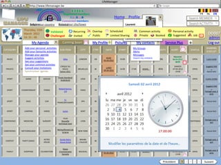 LifeManager
                 LM http://www.lifemanager.be
                            49%
                           50%         51%
                                       50%
                          38%            62%       6 2 3 42
                                                    6 23275 6
                                             Registered members                                                                                                                         FR    NL      EN
                                                  1 2 7362 4
                                                     1 5 77
                                                          99                                             Home Profile Account                                                Search MEMBER
                                           Connected members
                    Belgium              Select your city/town
                    Select your country Bousval                                                                     Laurent                                                  Search ACTIVITY
               Thursday, 15th                                                                                       Gestion Contacts
                                           Validated               Recurring      Overlap         Scheduled Gestion du compte activity
                                                                                                                          Common                                Personal activity
               March 2012                                                                                                                                                                       DD007
               14: 31 : 46                 Challenged              Invited        Public          Limited Sharing         Private
                                                                                                              Gestion de donnés privées Booked                  Suggested        Job     ?      admin
                                                                                                                    Centre d’aide
                        My Agenda                    Coming Soon                  My Profile             Pictures                My contacts              Service Plus       +                  Log out
                Add your personal activities                                                                              My Groups                                                           SHARING
CATEGORY         TYPE             ITEM            SUB ITEM              CITY      CTRY        DATE         START         END     SOURCE          VALIDITY     ALERT           STATUS
                Add your favourite activities                                                                             Alerts                                                              STATUS*
                Manage your agenda                                                                                        Messages
                                                                                                                                                                Mercredi
                                                                                                                                                                  Jeudi
                CONCERT activities POP
                Suggest
  MUSIC                                               Mika             LONDON      GB
                                                                                              JEUDI
                                                                                                            19:00
                                                                                                                          Import my contacts
                                                                                                                         21:00     www…            70%                           OPEN         1 ami invité
                                                                                                                                                               04-04-2012
                                                                                                                                                               05-04-2012
                See your suggestions                                                        05-04-2012
                                                                                                                                                                  18:00
                                                                                                                                                                  17:00
                See your common activties
                                                  CIRQUE DU                                                                                                      SAMEDI                       Suggéré PAR
 PRIVATE        Consult your invitations
             ENTERTAINMENT        SHOW               SOLEIL           BRUXELLES    BE
                                                                                              LUNDI
                                                                                                            14:00        17:00      WWW…           85%          07-04-2012       OPEN              …
                                                                                            09-04-2012
                Synchroniser agenda               Saison 2011                                                                                                      19:00                       Aucun ami

                                                                                                                                                                   JEUDI
                                                Finale Standard/                              MARDI
  SPORT          GAME             SOCCER
                                                   Anderlecht
                                                                        LIÈGE      BE
                                                                                            05-04-2012
                                                                                                            17:00        18:45      WWW…          100%          05-03-2012       OPEN        3 amis invités
                                                                                                                                                                   18:00
                                                                                                                      Samedi 02 avril 2012                                                    Suggéré PAR
                                                                                                                                                                MERCREDI
                                                 Roland Garros:                              SAMEDI,                                                                                               …
  SPORT      CHAMPIONSHIP         TENNIS
                                                      1/4
                                                                        PARIS      FR
                                                                                            18-04-2012
                                                                                                            10:30        --:--      WWW…           96%          04-04-2012       OPEN
                                                                                                                                                                                             Partagé avec 2
                                                                                                                                                                   18:00
                                                                                                                                                                                                  amis

                                                                                                                                     N° 201                     MERCREDI
                                                      F1                                     SAMEDI,
  SPORT          RACE              CAR
                                                FRANCORCHAMPS
                                                                         SPA       BE
                                                                                            18-04-2012
                                                                                                            15:00        18:00       Revue         55%          04-04-2012       OPEN         Aucun Ami
                                                                                                                                      XYZ..                        18:00

                                                                                                                                                                VENDREDI
                                                                                             SAMEDI,
  SPORT         JUMPING           HORSE              Junior             KENT       GB
                                                                                            18-04-2012
                                                                                                            14:00        17:00      WWW…           43%          17-04-2012       OPEN         Aucun Ami
                                                                                                                                                                   10:00

                                                      YEUX                                                                                                        MARDI
                                                                                             MARDI,                                                                                          Partagé avec 1
CONFERENCE     MEDECINE         SURGERY             Nouvelle            LYON       FR
                                                                                            21-04-2012
                                                                                                            09:00        12:00      WWW…           87%          21-04-2012   POSTPONED
                                                                                                                                                                                                  ami
                                                 technique laser                                                                                                   07:00

                                                                                                                                      N)405                       LUNDI
                                                Réchauffement de                            MERCREDI,
CONFERENCE   METEOROLOGIE         CLIMATE
                                                     la terre
                                                                      NEW YORK     US
                                                                                            22-04-2012
                                                                                                            13:15        16:45       Agenda        17:00:00
                                                                                                                                                   5%           20-04-2012       OPEN         Aucun Ami
                                                                                                                                    Culturel..                     09:00

                                                                                                                                                                 SAMEDI
                                  RETRO           Soirée Retro          BRAINE               SAMEDI,                                                                                         Partagé avec 1
 CONTEST      PARTY DANCE
                                  HOUSE           House Bclub          L’ALLEUD
                                                                                   BE
                                                                                            25-04-2012
                                                                                                            22:00        03:00      WWW…           90%          04-04-2012       OPEN
                                                                                                                                                                                                  ami
                                                                                                                                                                   13:00

                                                     Repas                                                                                                         JEUDI
                                                                                            DIMANCHE,                                                                                        Partagé avec 6
  FAMILY       SHOPPING       CELEBRATION        d’anniversaire        BOUSVAL     BE
                                                                                            01-04-2012
                                                                                                            22:00        03:00      WWW…            -           29-03-2012       OPEN
                                                                                                                                                                                                  amis
                                                    Danielle                                                                                                       13:00


                                                                                                                                                         Précédent      1 2 3 4 5            Suivant
 