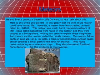 Meteors Me and Evan’s project is based on Life On Mars, so let’s  talk about this. Mars is one of the only planets  in this galaxy that we think could host or could have hosted life.  Recently, a meteor from Mars crashed on earth called ALH 84001.  This meteor was small, but it contained evidence of life!  Nano-sized magnetites were found in this meteor, and they were dubbed as a biosignature. Nothing can seem to explain these magnetites.  And there is another meteor called the nahkla meteor.  This meteor fell on earth on June 28, 1911.  In 1988, a team of scientists from Johnson space center obtained a small piece of this rock for analysis.  They found preterrestrial aqueous alteration steps.  They also discovered fossilized Nano-Bacteria.  But this existence is controversial.  Home Back 