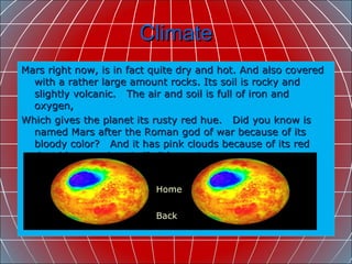 Climate Mars right now, is in fact quite dry and hot. And also covered with a rather large amount rocks. Its soil is rocky and slightly volcanic.  The air and soil is full of iron and oxygen, Which gives the planet its rusty red hue.  Did you know is  named Mars after the Roman god of war because of its bloody color?  And it has pink clouds because of its red dust blown up by wind?  It’s true!  Home Back 
