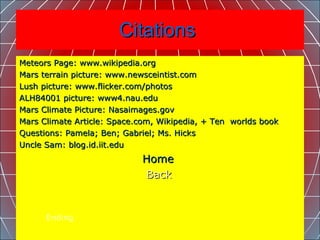 Citations  Meteors Page: www.wikipedia.org  Mars terrain picture: www.newsceintist.com Lush picture: www.flicker.com/photos ALH84001 picture: www4.nau.edu Mars Climate Picture: Nasaimages.gov  Mars Climate Article: Space.com, Wikipedia, + Ten  worlds book Questions: Pamela; Ben; Gabriel; Ms. Hicks  Uncle Sam: blog.id.iit.edu Home                                   Back   Ending 