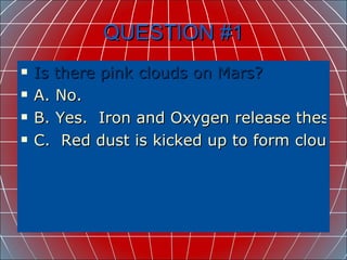 QUESTION #1 Is there pink clouds on Mars? A. No. B. Yes.  Iron and Oxygen release these. C.  Red dust is kicked up to form clouds. 
