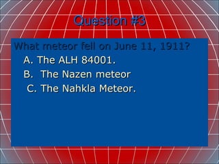 Question #3 What meteor fell on June 11, 1911? A. The ALH 84001. B.  The Nazen meteor C. The Nahkla Meteor.   