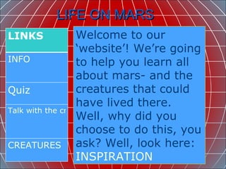 LIFE ON MARS  Welcome to our ‘website’! We’re going to help you learn all about mars- and the creatures that could have lived there. Well, why did you choose to do this, you ask? Well, look here: INSPIRATION LINKS  INFO  Quiz   Talk with the creators CREATURES 