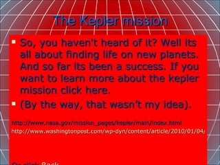 The Kepler mission So, you haven't heard of it? Well its all about finding life on new planets. And so far its been a success. If you want to learn more about the kepler mission click here.  (By the way, that wasn’t my idea).  http://www.nasa.gov/mission_pages/kepler/main/index.html  http://www.washingtonpost.com/wp-dyn/content/article/2010/01/04/AR2010010401366.html?hpid=moreheadlines     Or click  Back 