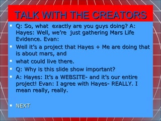 TALK WITH THE CREATORS Q: So, what  exactly are you guys doing? A: Hayes: Well, we’re  just gathering Mars Life Evidence. Evan: Well it’s a project that Hayes + Me are doing that is about mars, and what could live there. Q: Why is this slide show important? A: Hayes: It’s a WEBSITE- and it’s our entire project! Evan: I agree with Hayes- REALLY. I mean really, really.  NEXT 