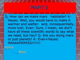 PART 2  Q: How can we make mars  habitable? A: Hayes: Well, you would have to make it warmer and wetter-  and, consequentially, more lush. Evan: Sure. I mean, we don’t have all these scientific words to say what we need, but hey? Q: Are you doing mars or just planets? A: Evan+Hayes: MAAAARRRRSS!!!!!!!  Home    Back   
