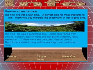 There were three mars eras. The first  era was a lush time.  A perfect time for most creatures to live.  There was clay minerals like chasmotite. It was a good time.  Info Meteors   Climate   Works Cited Home The next  era was a dangerous one.  Acidic lava rained from the sky. Volcanic activity made the lush planet a barren, rocky wasteland.  If there were any creatures, they all died out. The third era started many million years ago, and continues to today 