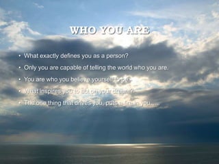 WHO YOU ARE
• What exactly defines you as a person?
• Only you are capable of telling the world who you are.
• You are who you believe yourself to be.
• What inspires you to act on your dream?
• The one thing that drives you, puts a fire in you…..
 