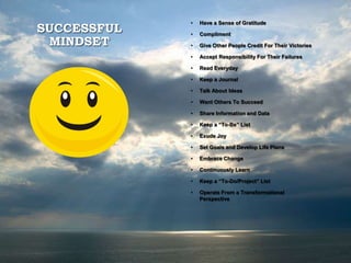 SUCCESSFUL
MINDSET
• Have a Sense of Gratitude
• Compliment
• Give Other People Credit For Their Victories
• Accept Responsibility For Their Failures
• Read Everyday
• Keep a Journal
• Talk About Ideas
• Want Others To Succeed
• Share Information and Data
• Keep a “To-Be” List
• Exude Joy
• Set Goals and Develop Life Plans
• Embrace Change
• Continuously Learn
• Keep a “To-Do/Project” List
• Operate From a Transformational
Perspective
 