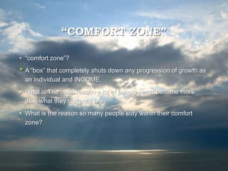 “COMFORT ZONE”
• “comfort zone”?
• A “box” that completely shuts down any progression of growth as
an individual and INCOME.
• What is The main reason a lot of people never become more
than what they currently are?
• What is the reason so many people stay within their comfort
zone?
 