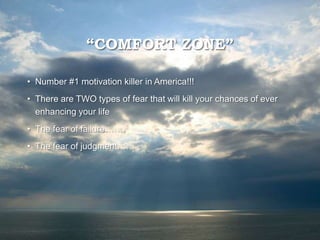 “COMFORT ZONE”
• Number #1 motivation killer in America!!!
• There are TWO types of fear that will kill your chances of ever
enhancing your life
• The fear of failure…….
• The fear of judgment……
 