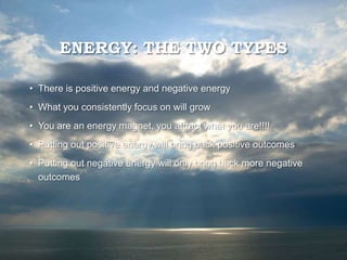 ENERGY: THE TWO TYPES
• There is positive energy and negative energy
• What you consistently focus on will grow
• You are an energy magnet, you attract what you are!!!!
• Putting out positive energy will bring back positive outcomes
• Putting out negative energy will only bring back more negative
outcomes
 