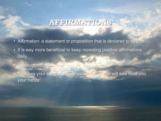 AFFIRMATIONS
• Affirmation: a statement or proposition that is declared to be true.
• It is way more beneficial to keep repeating positive affirmations
daily.
• Autosuggestion
• Reaches your sub consciousness which in turn will sew itself into
your habits
 