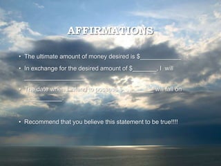 AFFIRMATIONS
• The ultimate amount of money desired is $____________
• In exchange for the desired amount of $_______, I will
__________________
• The date when I intend to possess $_________ will fall on
___________.
• Recommend that you believe this statement to be true!!!!
 