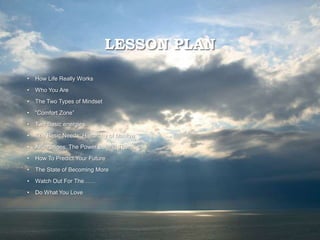 LESSON PLAN
• How Life Really Works
• Who You Are
• The Two Types of Mindset
• “Comfort Zone”
• Two Basic energies
• The Basic Needs: Hierarchy of Maslow
• Affirmations: The Power Behind Them
• How To Predict Your Future
• The State of Becoming More
• Watch Out For The……
• Do What You Love
 