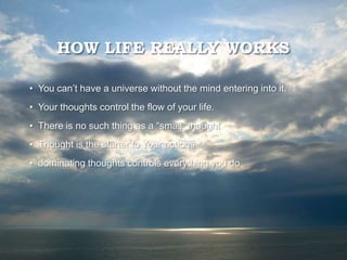 HOW LIFE REALLY WORKS
• You can’t have a universe without the mind entering into it.
• Your thoughts control the flow of your life.
• There is no such thing as a “small” thought
• Thought is the starter to Your actions
• dominating thoughts controls everything you do
 