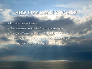 HOW LIFE REALLY WORKS
• Emotions are indicators.
• Your emotions control the flow of your thoughts.
• Thought + Type of emotion = Speed of Creation (Soc)
• With thought also comes the vibration of that thought.
• Vibration resonates with everything around you.
 