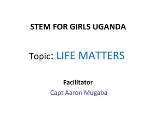 STEM FOR GIRLS UGANDA 
Topic: LIFE MATTERS 
Facilitator 
Capt Aaron Mugaba 
 