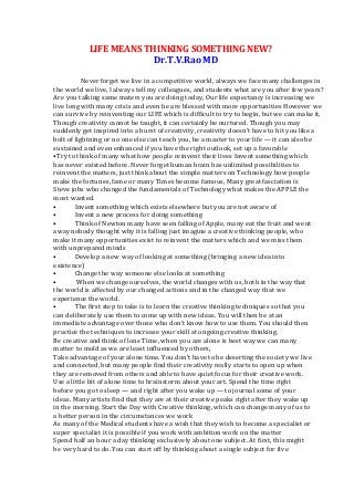  	
  	
  	
  	
  	
  	
  	
  	
  	
  	
  	
  	
  	
  	
  	
  	
  LIFE	
  MEANS	
  THINKING	
  SOMETHING	
  NEW?	
  	
  
	
  	
  	
  	
  	
  	
  	
  	
  	
  	
  	
  	
  	
  	
  	
  	
  	
  	
  	
  	
  	
  	
  	
  	
  	
  	
  	
  	
  	
  	
  	
  	
  	
  	
  	
  	
  	
  	
  	
  	
  	
  	
  	
  	
  	
  	
  	
  	
  Dr.T.V.Rao	
  MD	
  	
  	
  
	
  
	
  	
  	
  	
  	
  	
  	
  	
  	
  	
  	
  	
  	
  Never	
  forget	
  we	
  live	
  in	
  a	
  competitive	
  world,	
  always	
  we	
  face	
  many	
  challenges	
  in	
  
the	
  world	
  we	
  live,	
  I	
  always	
  tell	
  my	
  colleagues,	
  and	
  students	
  what	
  are	
  you	
  after	
  few	
  years?	
  
Are	
  you	
  talking	
  same	
  maters	
  you	
  are	
  doing	
  today,	
  Our	
  life	
  expectancy	
  is	
  increasing	
  we	
  
live	
  long	
  with	
  many	
  crisis	
  and	
  even	
  be	
  are	
  blessed	
  with	
  more	
  opportunities	
  However	
  we	
  
can	
  survive	
  by	
  reinventing	
  our	
  LIFE	
  which	
  is	
  difficult	
  to	
  try	
  to	
  begin,	
  but	
  we	
  can	
  make	
  it,	
  
Though	
  creativity	
  cannot	
  be	
  taught,	
  it	
  can	
  certainly	
  be	
  nurtured.	
  Though	
  you	
  may	
  
suddenly	
  get	
  inspired	
  into	
  a	
  burst	
  of	
  creativity,	
  creativity	
  doesn't	
  have	
  to	
  hit	
  you	
  like	
  a	
  
bolt	
  of	
  lightning	
  or	
  no	
  one	
  else	
  can	
  teach	
  you,	
  be	
  a	
  master	
  to	
  your	
  life	
  —	
  it	
  can	
  also	
  be	
  
sustained	
  and	
  even	
  enhanced	
  if	
  you	
  have	
  the	
  right	
  outlook,	
  set	
  up	
  a	
  favorable	
  	
  
•Try	
  to	
  think	
  of	
  many	
  what	
  how	
  people	
  reinvent	
  their	
  lives	
  Invent	
  something	
  which	
  
has	
  never	
  existed	
  before.	
  Never	
  forget	
  human	
  brain	
  has	
  unlimited	
  possibilities	
  to	
  
reinvent	
  the	
  matters,	
  just	
  think	
  about	
  the	
  simple	
  matters	
  on	
  Technology	
  how	
  people	
  
make	
  the	
  fortunes,	
  fame	
  or	
  many	
  Times	
  become	
  famous,	
  Many	
  great	
  fasciation	
  is	
  
Steve	
  jobs	
  who	
  changed	
  the	
  fundamentals	
  of	
  Technology	
  what	
  makes	
  the	
  APPLE	
  the	
  
most	
  wanted.	
  
•	
   Invent	
  something	
  which	
  exists	
  elsewhere	
  but	
  you	
  are	
  not	
  aware	
  of	
  
•	
   Invent	
  a	
  new	
  process	
  for	
  doing	
  something	
  
•	
   Think	
  of	
  Newton	
  many	
  have	
  seen	
  falling	
  of	
  Apple,	
  many	
  eat	
  the	
  fruit	
  and	
  went	
  
away	
  nobody	
  thought	
  why	
  it	
  is	
  falling	
  just	
  imagine	
  a	
  creative	
  thinking	
  people,	
  who	
  
make	
  it	
  many	
  opportunities	
  exist	
  to	
  reinvent	
  the	
  matters	
  which	
  and	
  we	
  miss	
  them	
  
with	
  unprepared	
  minds	
  	
  
•	
   Develop	
  a	
  new	
  way	
  of	
  looking	
  at	
  something	
  (bringing	
  a	
  new	
  idea	
  into	
  
existence)	
  
•	
   Change	
  the	
  way	
  someone	
  else	
  looks	
  at	
  something	
  
•	
   	
  When	
  we	
  change	
  ourselves,	
  the	
  world	
  changes	
  with	
  us,	
  both	
  in	
  the	
  way	
  that	
  
the	
  world	
  is	
  affected	
  by	
  our	
  changed	
  actions	
  and	
  in	
  the	
  changed	
  way	
  that	
  we	
  
experience	
  the	
  world.	
  
•	
   The	
  first	
  step	
  to	
  take	
  is	
  to	
  learn	
  the	
  creative	
  thinking	
  techniques	
  so	
  that	
  you	
  
can	
  deliberately	
  use	
  them	
  to	
  come	
  up	
  with	
  new	
  ideas.	
  You	
  will	
  then	
  be	
  at	
  an	
  
immediate	
  advantage	
  over	
  those	
  who	
  don't	
  know	
  how	
  to	
  use	
  them.	
  You	
  should	
  then	
  
practice	
  the	
  techniques	
  to	
  increase	
  your	
  skill	
  at	
  ongoing	
  creative	
  thinking.	
  
Be	
  creative	
  and	
  think	
  of	
  lone	
  Time,	
  when	
  you	
  are	
  alone	
  is	
  best	
  way	
  we	
  can	
  many	
  
matter	
  to	
  mold	
  as	
  we	
  are	
  least	
  influenced	
  by	
  others,	
  	
  
Take	
  advantage	
  of	
  your	
  alone	
  time.	
  You	
  don't	
  have	
  to	
  be	
  deserting	
  the	
  society	
  we	
  live	
  
and	
  connected,	
  but	
  many	
  people	
  find	
  their	
  creativity	
  really	
  starts	
  to	
  open	
  up	
  when	
  
they	
  are	
  removed	
  from	
  others	
  and	
  able	
  to	
  have	
  quiet	
  focus	
  for	
  their	
  creative	
  work.	
  
Use	
  a	
  little	
  bit	
  of	
  alone	
  time	
  to	
  brainstorm	
  about	
  your	
  art.	
  Spend	
  the	
  time	
  right	
  
before	
  you	
  go	
  to	
  sleep	
  —	
  and	
  right	
  after	
  you	
  wake	
  up	
  —	
  to	
  journal	
  some	
  of	
  your	
  
ideas.	
  Many	
  artists	
  find	
  that	
  they	
  are	
  at	
  their	
  creative	
  peaks	
  right	
  after	
  they	
  wake	
  up	
  
in	
  the	
  morning.	
  Start	
  the	
  Day	
  with	
  Creative	
  thinking,	
  which	
  can	
  change	
  many	
  of	
  us	
  to	
  
a	
  better	
  person	
  in	
  the	
  circumstances	
  we	
  work	
  	
  
As	
  many	
  of	
  the	
  Medical	
  students	
  have	
  a	
  wish	
  that	
  they	
  wish	
  to	
  become	
  a	
  specialist	
  or	
  
super	
  specialist	
  it	
  is	
  possible	
  if	
  you	
  work	
  with	
  ambition	
  work	
  on	
  the	
  matter	
  	
  
Spend	
  half	
  an	
  hour	
  a	
  day	
  thinking	
  exclusively	
  about	
  one	
  subject.	
  At	
  first,	
  this	
  might	
  
be	
  very	
  hard	
  to	
  do.	
  You	
  can	
  start	
  off	
  by	
  thinking	
  about	
  a	
  single	
  subject	
  for	
  five	
  
 