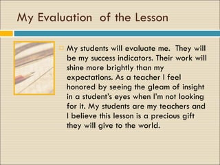 My Evaluation  of the Lesson My students will evaluate me.  They will be my success indicators. Their work will shine more brightly than my expectations. As a teacher I feel honored by seeing the gleam of insight in a student’s eyes when I’m not looking for it. My students are my teachers and I believe this lesson is a precious gift they will give to the world. 