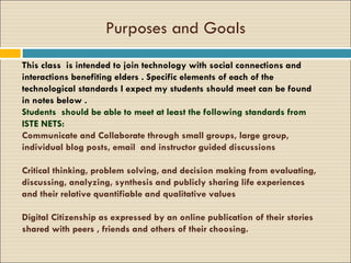 Purposes and Goals This class  is intended to join technology with social connections and interactions benefiting elders . Specific elements of each of the technological standards I expect my students should meet can be found in notes below . Students  should be able to meet at least the following standards from ISTE NETS: Communicate and Collaborate through small groups, large group, individual blog posts, email  and instructor guided discussions Critical thinking, problem solving, and decision making from evaluating, discussing, analyzing, synthesis and publicly sharing life experiences and their relative quantifiable and qualitative values Digital Citizenship as expressed by an online publication of their stories shared with peers , friends and others of their choosing. 