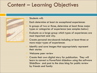 Content – Learning Objectives Students will: Each determine at least six exceptional experiences In groups of two or three, determine at least three major types or categories of experience (see samples below) Evaluate as a large group which types of experiences are most important and why. Create personal storyboards including at least three or more major types of experiences Identify and save images that appropriately represent their stories Welcome peer review Create their own digital story for publication.  They will learn to convert a PowerPoint slideshow using the software SlideShow  and post to the class blog for public review  by friends and family  
