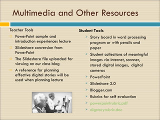 Multimedia and Other Resources  Teacher Tools PowerPoint sample and introduction experiences lecture Slideshare conversion from PowerPoint The Slideshare file uploaded for viewing on our class blog  A reference for planning effective digital stories will be used when planning lecture Student Tools Story board in word processing program or with pencils and paper Student collections of meaningful images via Internet, scanner,  stored digital images,  digital cameras PowerPoint  Slideshare 2.0 Blogger.com Rubrics for self evaluation powerpointrubric.pdf digstoryrubric.doc 