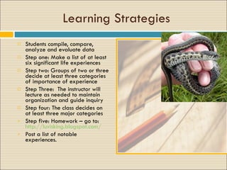 Learning Strategies Students compile, compare, analyze and evaluate data Step one: Make a list of at least six significant life experiences Step two: Groups of two or three decide at least three categories of importance of experience Step Three:  The instructor will lecture as needed to maintain  organization and guide inquiry Step four: The class decides on at least three major categories  Step five: Homework – go to:  http://luvisking.blogspot.com/ Post a list of notable experiences.  