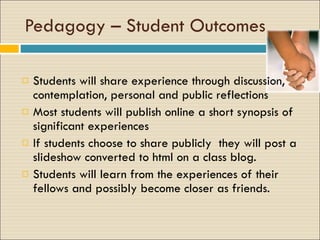 Pedagogy – Student Outcomes Students will share experience through discussion, contemplation, personal and public reflections Most students will publish online a short synopsis of significant experiences  If students choose to share publicly  they will post a slideshow converted to html on a class blog. Students will learn from the experiences of their fellows and possibly become closer as friends. 