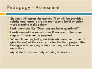 Pedagogy - Assessment Students will assess themselves. They will be provided rubrics and learn to create rubrics and build on prior work creating a slide show  I ask questions like “Does anyone have questions?” I walk around the room to see if we are at the same step or if more help is needed. When I have beginning students who need extra help I give the rest of the class work for the final project, like backgrounds, images, poetry, recipes, and famous quotations. My students passionately working is success. 