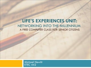 LIFE’S EXPERIENCES UNIT: NETWORKING INTO THE MILLENNIUM  A FREE COMPUTER CLASS FOR SENIOR CITIZENS Michael Hewitt ETEC 442 