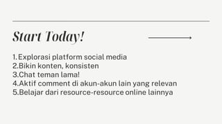Start Today!
1.Explorasi platform social media
2.Bikin konten, konsisten
3.Chat teman lama!
4.Aktif comment di akun-akun lain yang relevan
5.Belajar dari resource-resource online lainnya
 