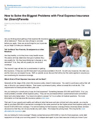 lifenetinsurance.com
http://www.lifenetinsurance.com/blog-0/bid/111744/How-to-Solve-the-Biggest-Problems-with-Final-Expense-Insurance-for-Grand-
Parents
Posted by Lenny Robbins on Wed, Jul 02, 2014 @ 01:23
PM
How to Solve the Biggest Problems with Final Expense Insurance
for (Grand)Parents
1
inShare
Are you thinking about getting a final expense life insurance policy for your parent(s), granparents(s) or
other relative(s)? There are many things to consider
before you apply. Here are some things for you to ponder
as you begin to make your decisions.
Tell Us About Your Parents, Grandparents or other
Relatives
Are they healthy, or do they have many health issues.
This alone will help determine the type of policies they
may qualify for. Do they have Alzheimer’s disease or any
dementia? If so, they will only qualify for one kind of
coverage.
The insured’s age will also be a consideration in getting
life insurance. If they are over 90 there aren't any policies available in the US. As with any insurance, the older you
are the more you can expect to pay. We'll us parents as we discuss this further, but the same applies to anyone you
are considering for insurance coverage.
Which Kind of Final Expense Insurance will be Best?
Generally at this stage of life a term life insurance policy doesn’t make sense. You want to purchase a policy that will
stay in force for your parent’s lifetime. That means a permanent policy, either universal life or whole life. The
requirements for these policies differ quite a bit.
Are you looking for a small policy to pay for final expenses? Something between $10,000 and $15,000. If so, you
would probably consider a final expense policy. They can be purchased without a paramedical exam and without
blood and urine being taken. You have to be able to answer “no” to a number of medical questions. For more
information on final expense life insurance policies click here.
That said, if your parents are healthy and willing to take that exam and give a blood and urine sample, you may be
able to purchase $25,000 of permanent coverage for the same premium as the higher priced final expense policy and
have $10-$15,000 more coverage. For seniors looking for final expense coverage these universal policies are best
structured so that they do not accumulate any cash value. This keeps the pricing lower. This may be the most
affordable life insurance plan.
Are you looking for more coverage? Maybe somewhere around $100,000 or more for final expenses, some debt
repayment or to help your surviving parent? An independent agent is your best resource to help you know if your
 