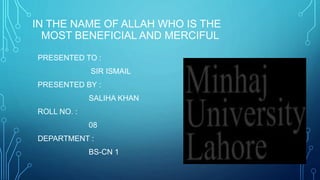 IN THE NAME OF ALLAH WHO IS THE
MOST BENEFICIAL AND MERCIFUL
PRESENTED TO :
SIR ISMAIL
PRESENTED BY :
SALIHA KHAN
ROLL NO. :
08
DEPARTMENT :
BS-CN 1
 