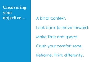 Uncovering  
your  
objective…	
 A bit of context.
Look back to move forward.
Make time and space.
Crush your comfort zone.
Reframe. Think differently.
 