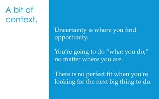 Uncertainty  is  where  you  ﬁnd  
opportunity.	
	
You’re  going  to  do  “what  you  do,”  
no  ma[er  where  you  are.	
	
There  is  no  perfect  ﬁt  when  you’re  
looking  for  the  next  big  thing  to  do.  	
A bit of
context.
 