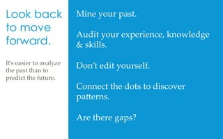 Mine  your  past.  	
	
Audit  your  experience,  knowledge  
&  skills.	
	
Don’t  edit  yourself.  	
	
Connect  the  dots  to  discover  
pa[erns.  	
	
Are  there  gaps?	
	
Look back
to move
forward.
It’s  easier  to  analyze  
the  past  than  to  
predict  the  future.	
	
	
 