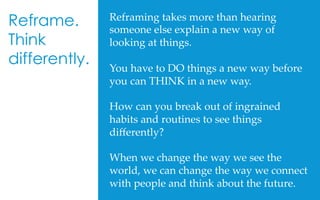Reframing  takes  more  than  hearing  
someone  else  explain  a  new  way  of  
looking  at  things.	
	
You  have  to  DO  things  a  new  way  before  
you  can  THINK  in  a  new  way.	
	
How  can  you  break  out  of  ingrained  
habits  and  routines  to  see  things  
diﬀerently?	
	
When  we  change  the  way  we  see  the  
world,  we  can  change  the  way  we  connect  
with  people  and  think  about  the  future.	
	
Reframe.
Think
differently.
 